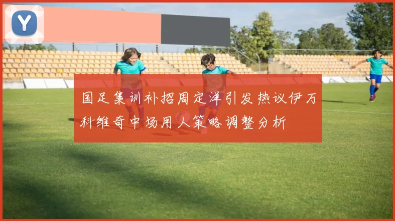 国足集训补招周定洋引发热议伊万科维奇中场用人策略调整分析
