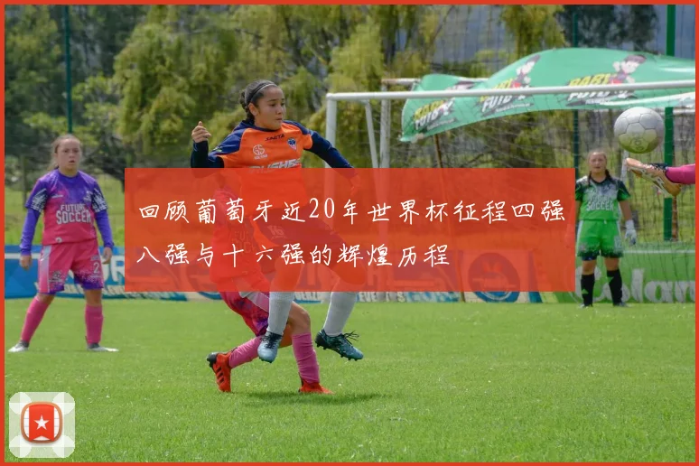 回顾葡萄牙近20年世界杯征程四强八强与十六强的辉煌历程