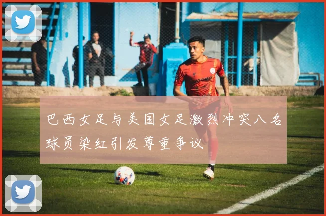 巴西女足与美国女足激烈冲突八名球员染红引发尊重争议