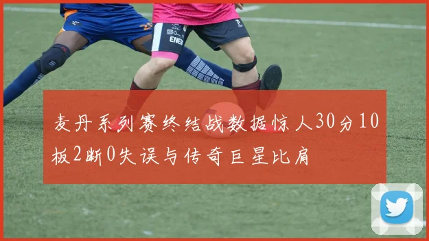 麦丹系列赛终结战数据惊人30分10板2断0失误与传奇巨星比肩
