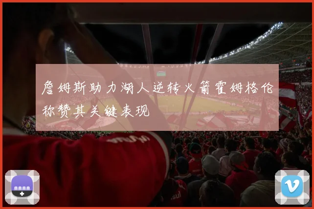 詹姆斯助力湖人逆转火箭霍姆格伦称赞其关键表现