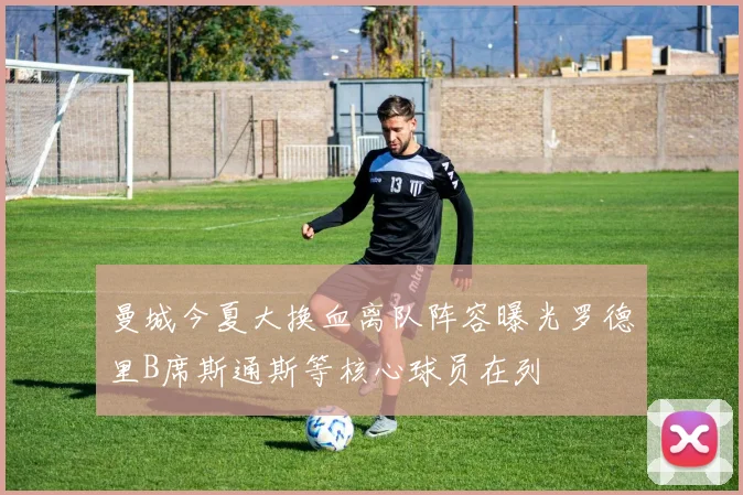 曼城今夏大换血离队阵容曝光罗德里B席斯通斯等核心球员在列