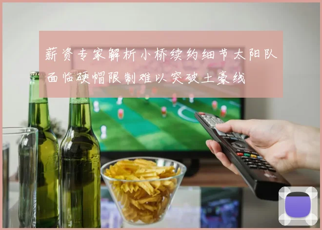 薪资专家解析小桥续约细节太阳队面临硬帽限制难以突破土豪线