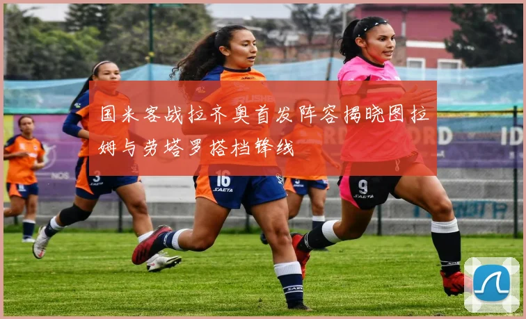 国米客战拉齐奥首发阵容揭晓图拉姆与劳塔罗搭档锋线