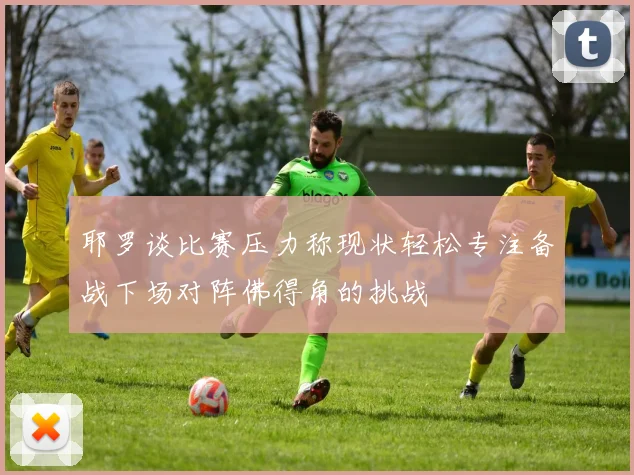 耶罗谈比赛压力称现状轻松专注备战下场对阵佛得角的挑战