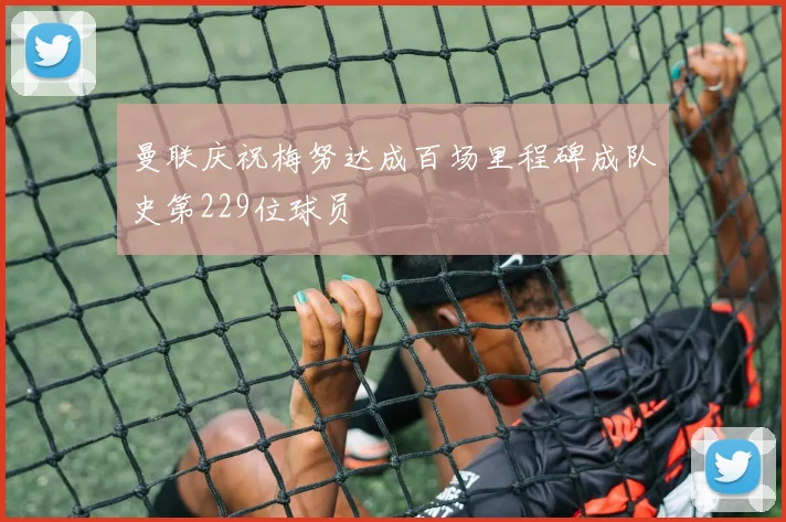 曼联庆祝梅努达成百场里程碑成队史第229位球员