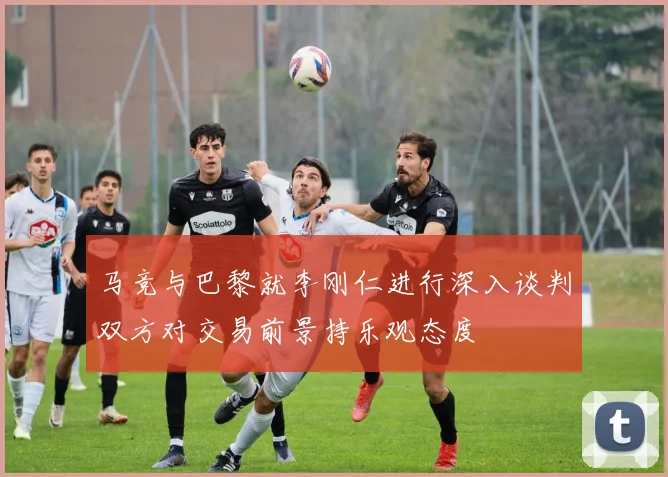 马竞与巴黎就李刚仁进行深入谈判双方对交易前景持乐观态度