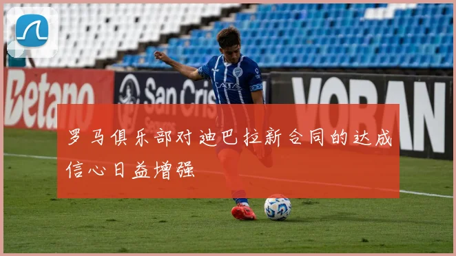 罗马俱乐部对迪巴拉新合同的达成信心日益增强