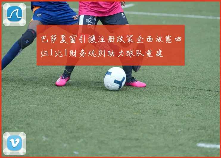 巴萨夏窗引援注册政策全面放宽回归1比1财务规则助力球队重建