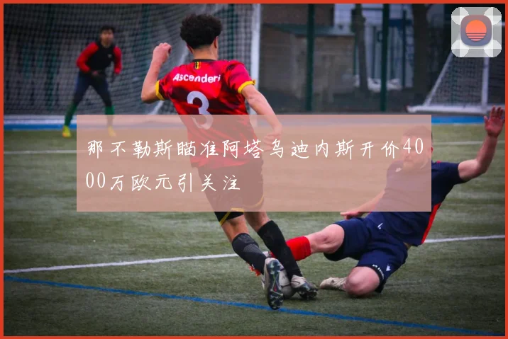 那不勒斯瞄准阿塔乌迪内斯开价4000万欧元引关注