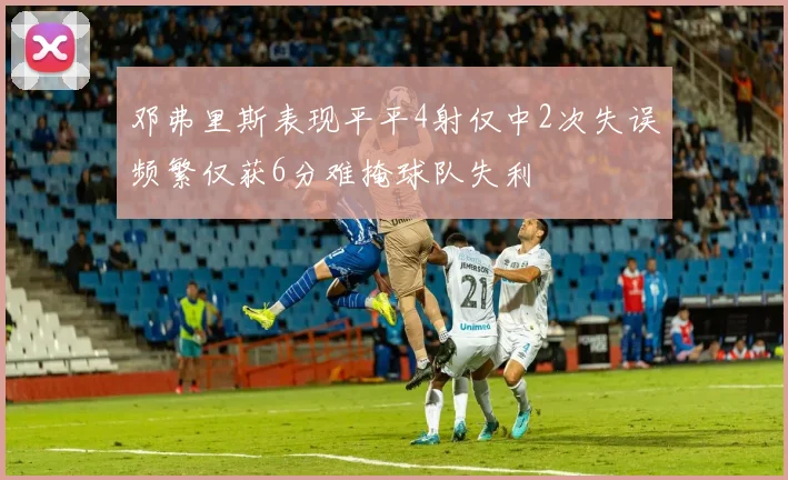 邓弗里斯表现平平4射仅中2次失误频繁仅获6分难掩球队失利