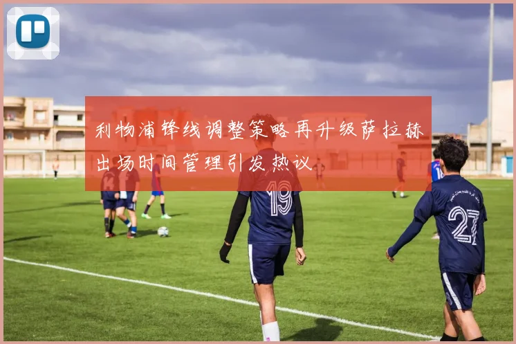 利物浦锋线调整策略再升级萨拉赫出场时间管理引发热议