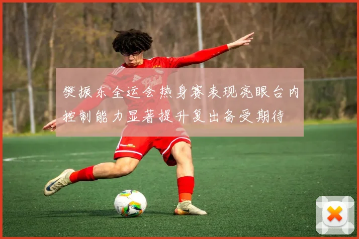 樊振东全运会热身赛表现亮眼台内控制能力显著提升复出备受期待