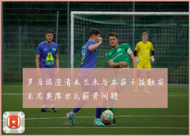 罗马诺澄清米兰未与本菲卡接触安东尼奥席尔瓦薪资问题