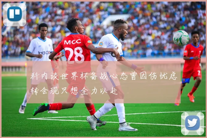 科内谈世界杯备战心态曾因伤忧虑转会现只想全力以赴