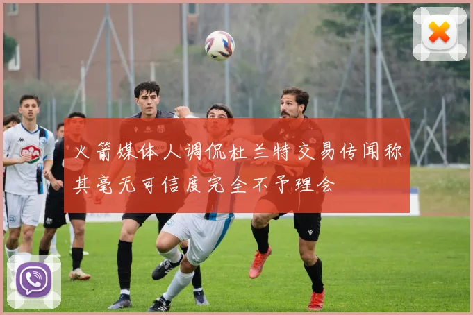 火箭媒体人调侃杜兰特交易传闻称其毫无可信度完全不予理会