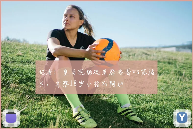 记者：皇马现场观看摩洛哥vs苏格兰，考察18岁小将布阿迪