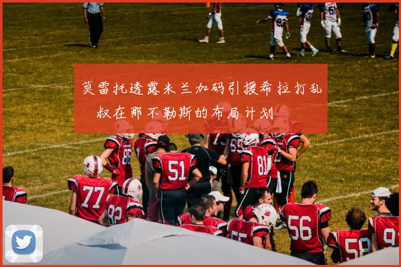 莫雷托透露米兰加码引援希拉打乱囧叔在那不勒斯的布局计划