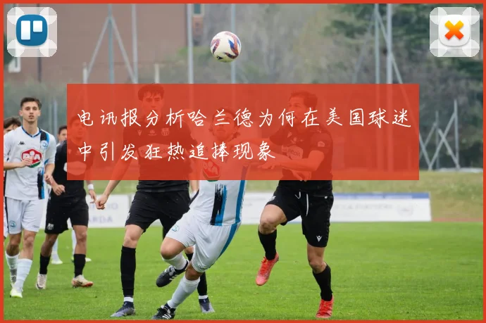 电讯报分析哈兰德为何在美国球迷中引发狂热追捧现象