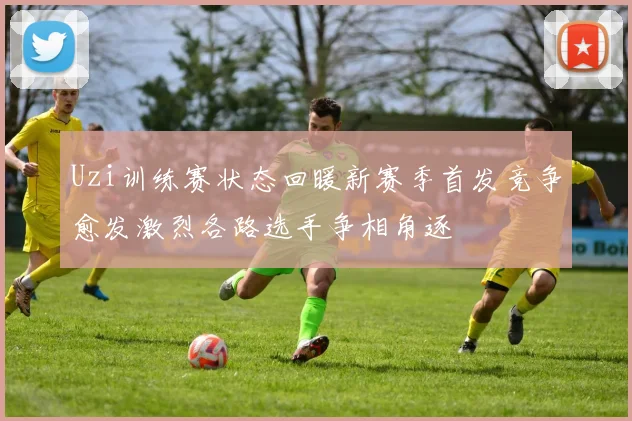 Uzi训练赛状态回暖新赛季首发竞争愈发激烈各路选手争相角逐