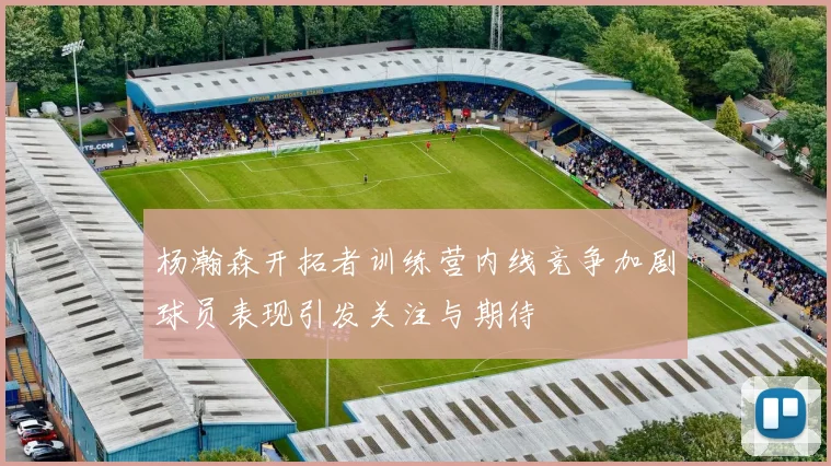 杨瀚森开拓者训练营内线竞争加剧球员表现引发关注与期待