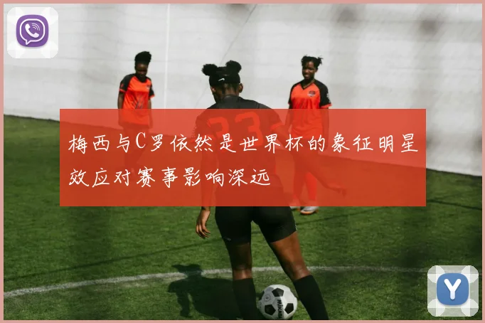 梅西与C罗依然是世界杯的象征明星效应对赛事影响深远