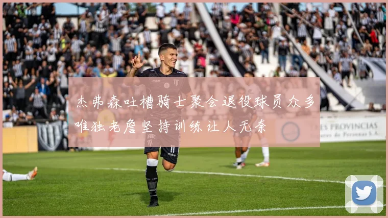 杰弗森吐槽骑士聚会退役球员众多唯独老詹坚持训练让人无奈