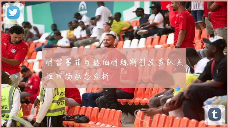 特雷墨菲与赫伯特琼斯引发多队关注市场动态分析